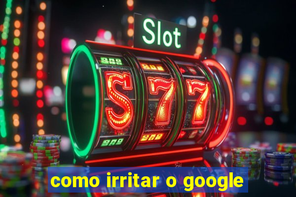 como irritar o google