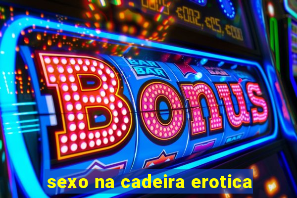 sexo na cadeira erotica