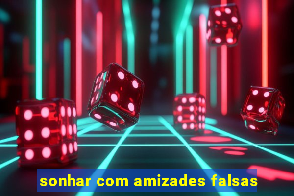 sonhar com amizades falsas