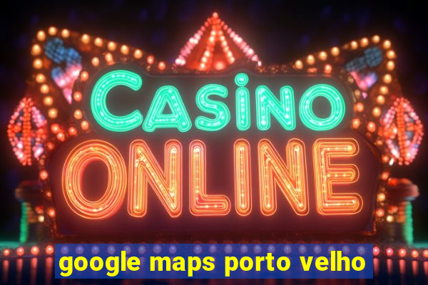 google maps porto velho