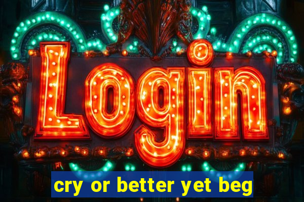 cry or better yet beg