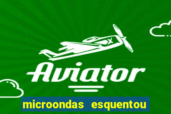 microondas esquentou demais e parou de funcionar