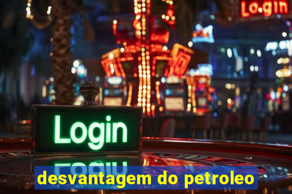 desvantagem do petroleo