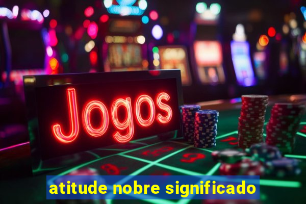 atitude nobre significado